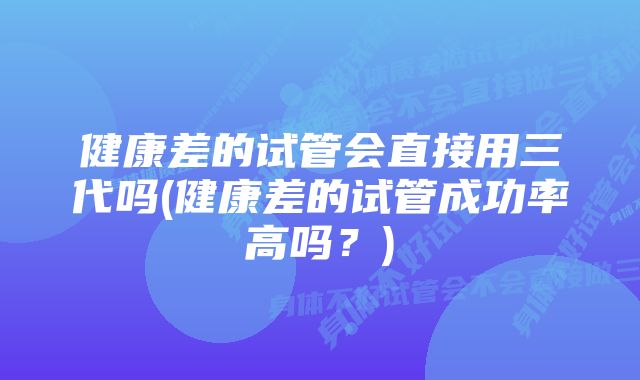 健康差的试管会直接用三代吗(健康差的试管成功率高吗？)