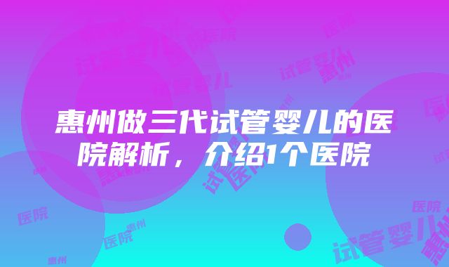 惠州做三代试管婴儿的医院解析，介绍1个医院