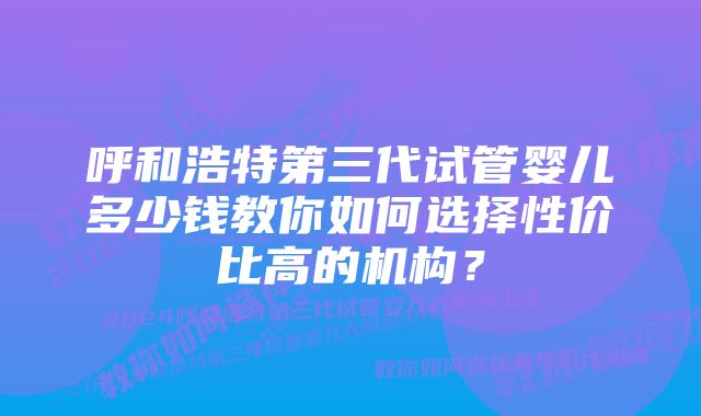 呼和浩特第三代试管婴儿多少钱教你如何选择性价比高的机构？