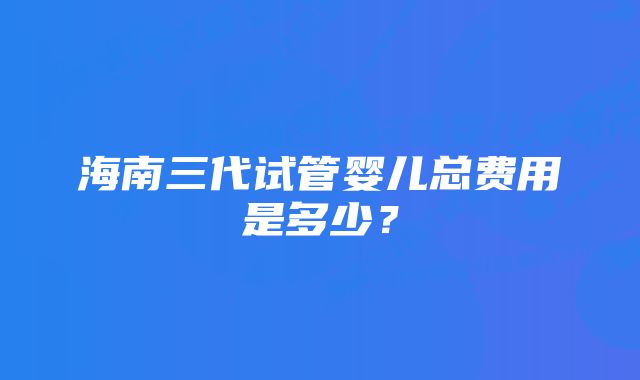 海南三代试管婴儿总费用是多少？