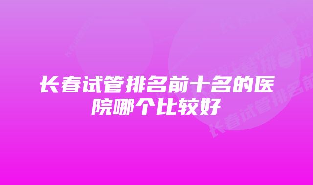 长春试管排名前十名的医院哪个比较好