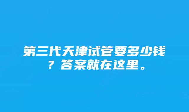 第三代天津试管要多少钱？答案就在这里。