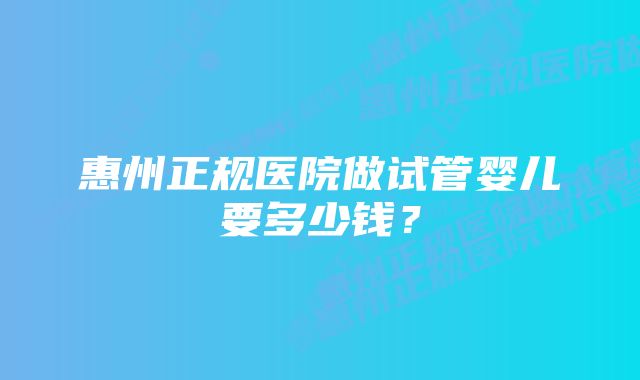 惠州正规医院做试管婴儿要多少钱？