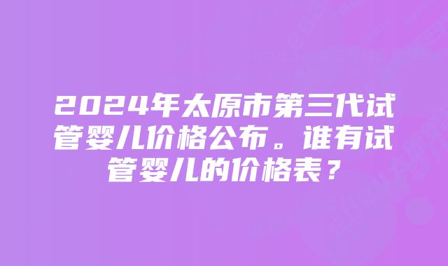 2024年太原市第三代试管婴儿价格公布。谁有试管婴儿的价格表？