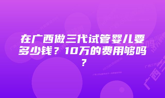 在广西做三代试管婴儿要多少钱？10万的费用够吗？