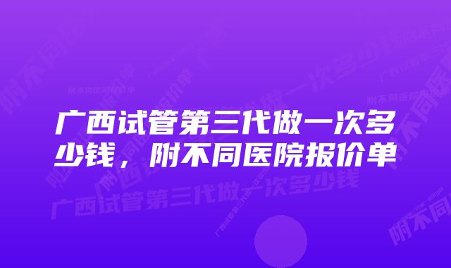 广西试管第三代做一次多少钱，附不同医院报价单