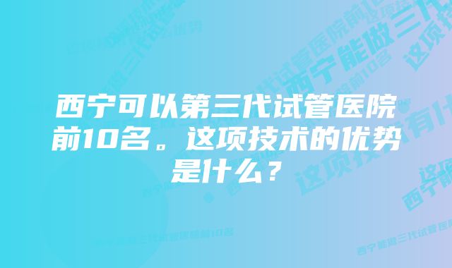 西宁可以第三代试管医院前10名。这项技术的优势是什么？