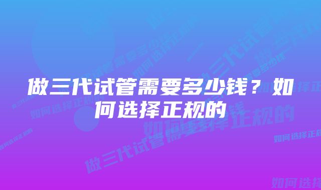 做三代试管需要多少钱？如何选择正规的