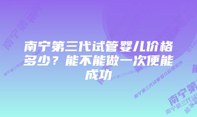 南宁第三代试管婴儿价格多少？能不能做一次便能成功