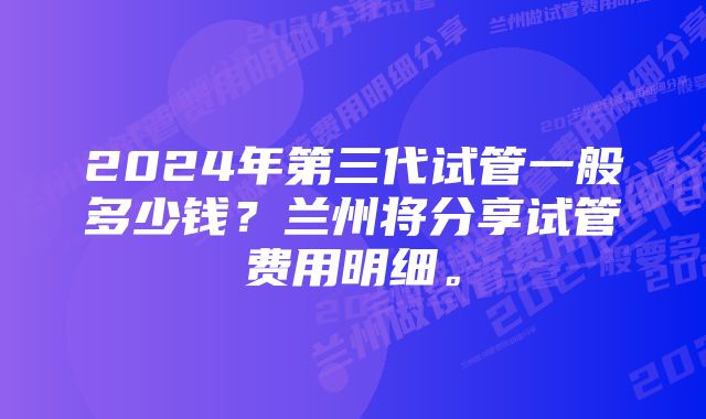 2024年第三代试管一般多少钱？兰州将分享试管费用明细。