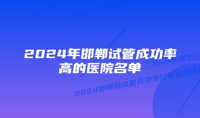 2024年邯郸试管成功率高的医院名单