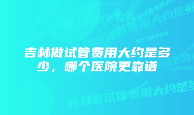 吉林做试管费用大约是多少，哪个医院更靠谱