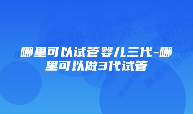 哪里可以试管婴儿三代-哪里可以做3代试管