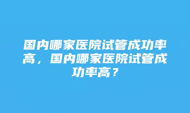 国内哪家医院试管成功率高，国内哪家医院试管成功率高？