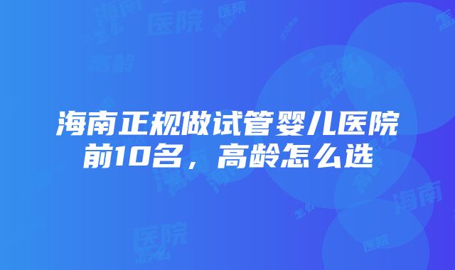 海南正规做试管婴儿医院前10名，高龄怎么选