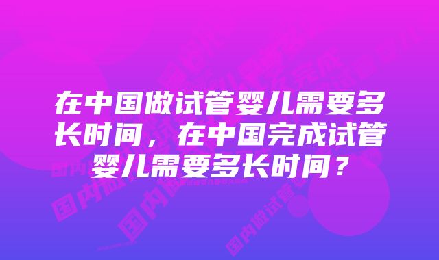 在中国做试管婴儿需要多长时间，在中国完成试管婴儿需要多长时间？