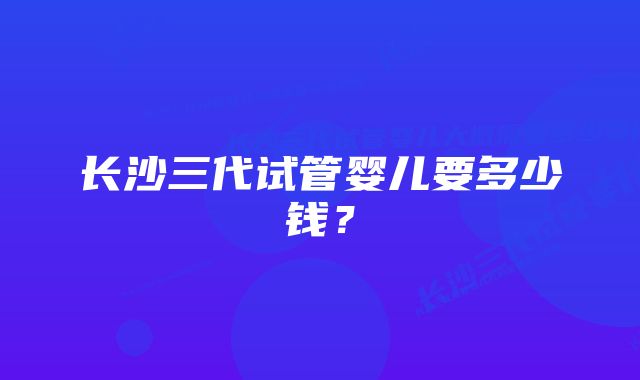 长沙三代试管婴儿要多少钱？