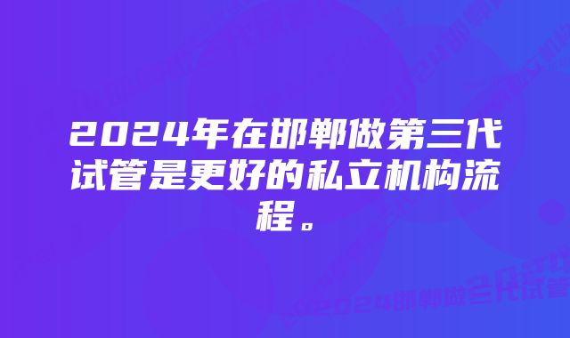 2024年在邯郸做第三代试管是更好的私立机构流程。