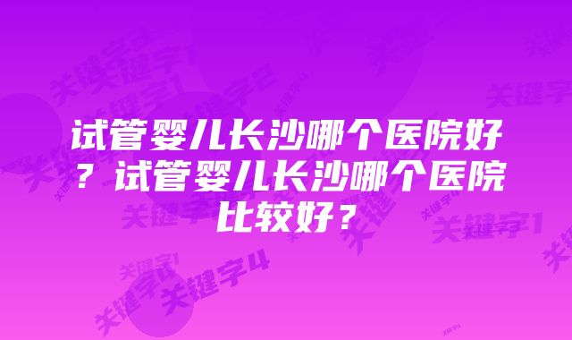 试管婴儿长沙哪个医院好？试管婴儿长沙哪个医院比较好？