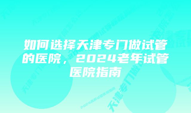 如何选择天津专门做试管的医院，2024老年试管医院指南