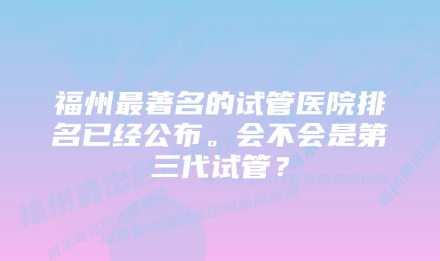 福州最著名的试管医院排名已经公布。会不会是第三代试管？