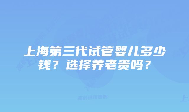 上海第三代试管婴儿多少钱？选择养老贵吗？