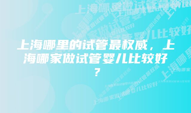 上海哪里的试管最权威，上海哪家做试管婴儿比较好？