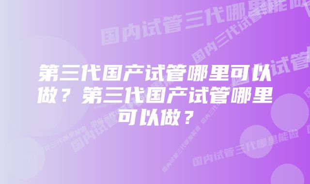 第三代国产试管哪里可以做？第三代国产试管哪里可以做？