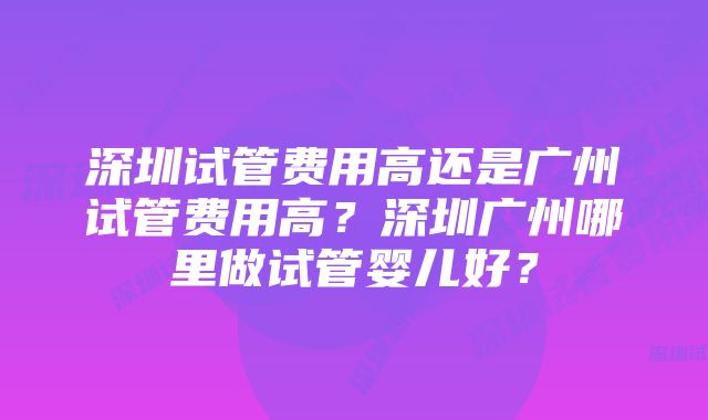 深圳试管费用高还是广州试管费用高？深圳广州哪里做试管婴儿好？