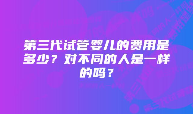 第三代试管婴儿的费用是多少？对不同的人是一样的吗？