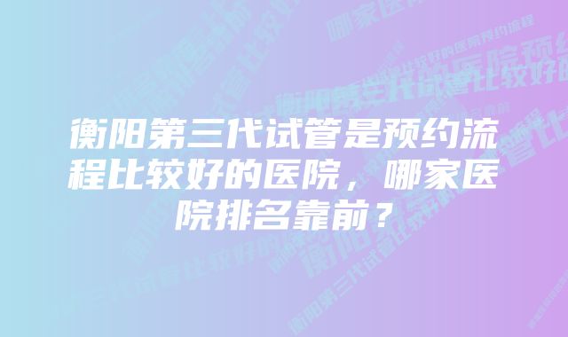 衡阳第三代试管是预约流程比较好的医院，哪家医院排名靠前？