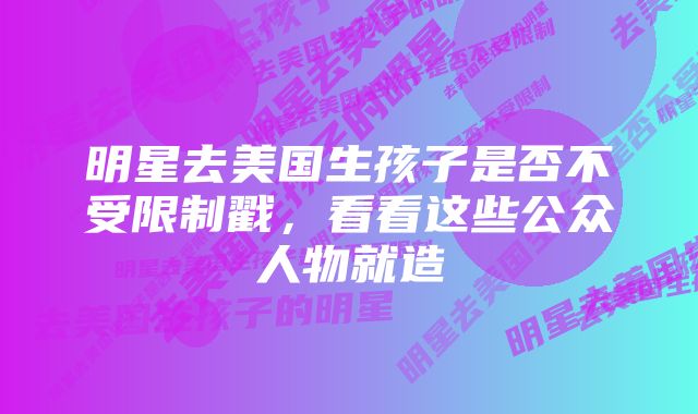 明星去美国生孩子是否不受限制戳，看看这些公众人物就造