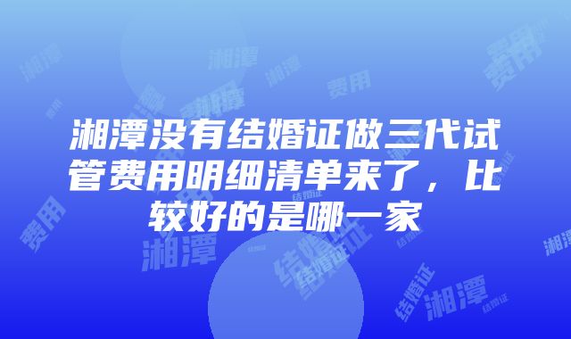 湘潭没有结婚证做三代试管费用明细清单来了，比较好的是哪一家