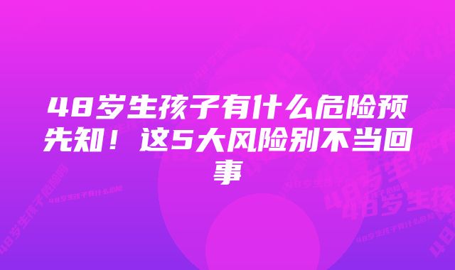 48岁生孩子有什么危险预先知！这5大风险别不当回事