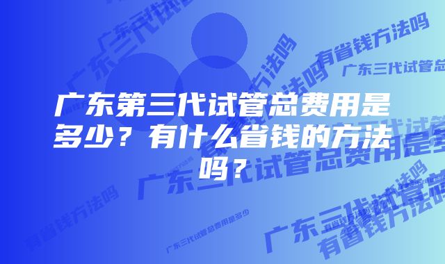 广东第三代试管总费用是多少？有什么省钱的方法吗？