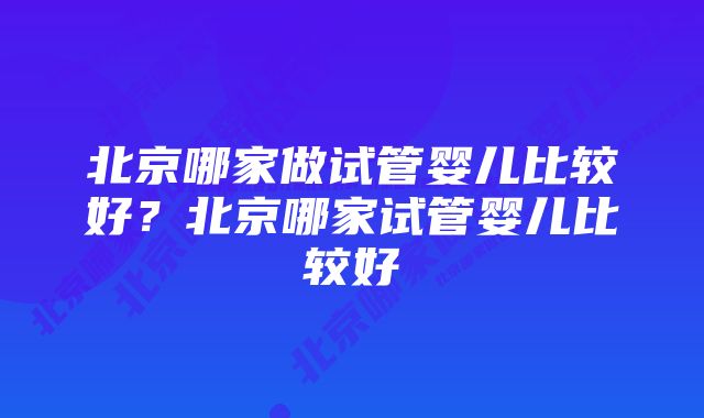 北京哪家做试管婴儿比较好？北京哪家试管婴儿比较好