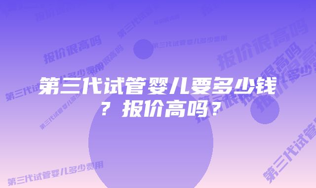 第三代试管婴儿要多少钱？报价高吗？