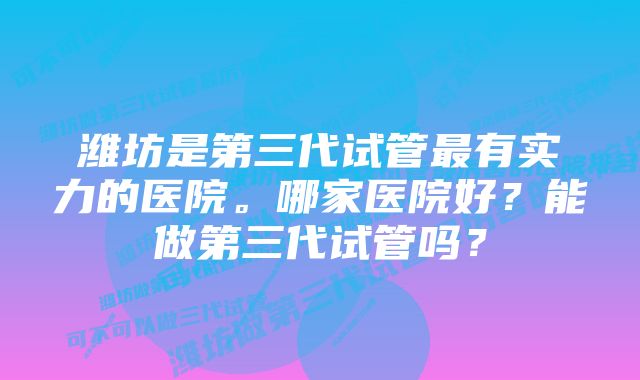 潍坊是第三代试管最有实力的医院。哪家医院好？能做第三代试管吗？