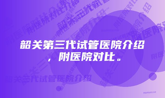 韶关第三代试管医院介绍，附医院对比。