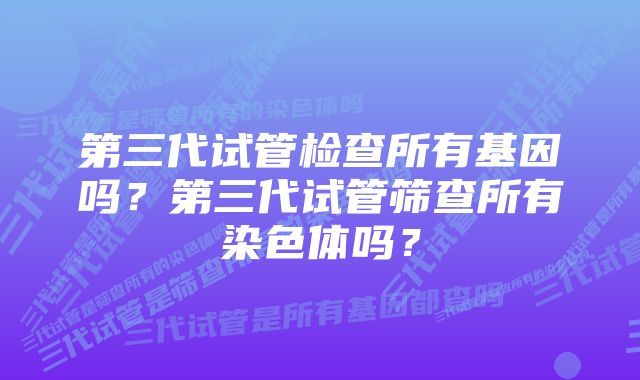 第三代试管检查所有基因吗？第三代试管筛查所有染色体吗？