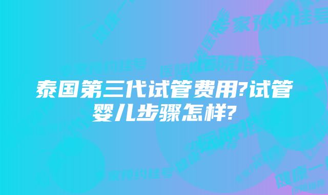 泰国第三代试管费用?试管婴儿步骤怎样?