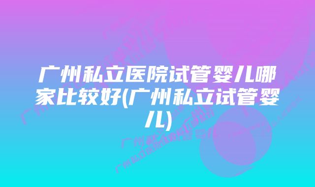 广州私立医院试管婴儿哪家比较好(广州私立试管婴儿)