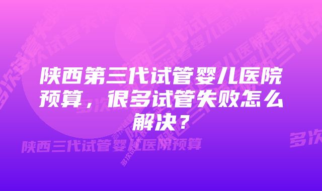 陕西第三代试管婴儿医院预算，很多试管失败怎么解决？