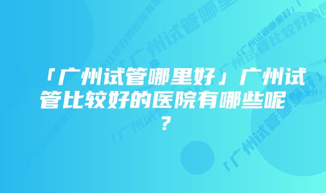 「广州试管哪里好」广州试管比较好的医院有哪些呢？