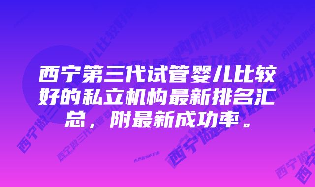 西宁第三代试管婴儿比较好的私立机构最新排名汇总，附最新成功率。