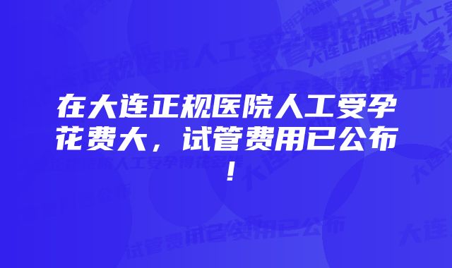 在大连正规医院人工受孕花费大，试管费用已公布！