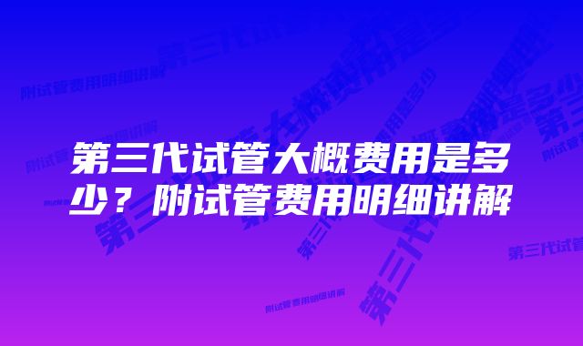 第三代试管大概费用是多少？附试管费用明细讲解