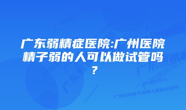 广东弱精症医院:广州医院精子弱的人可以做试管吗？