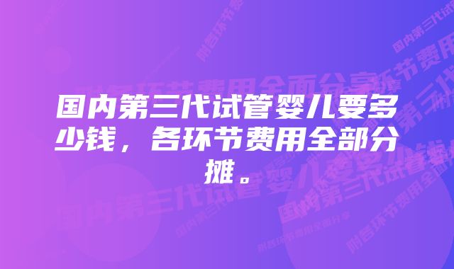 国内第三代试管婴儿要多少钱，各环节费用全部分摊。