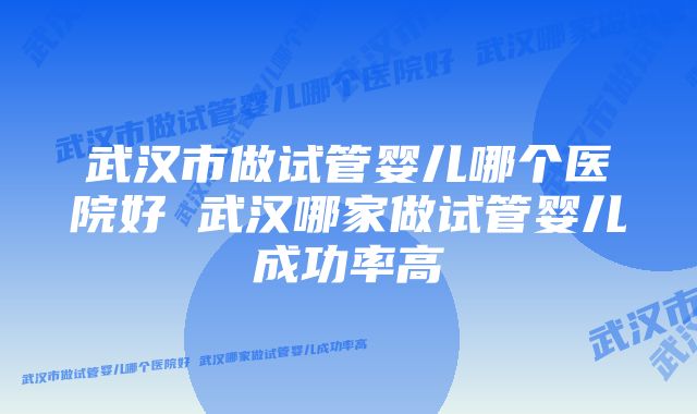 武汉市做试管婴儿哪个医院好 武汉哪家做试管婴儿成功率高